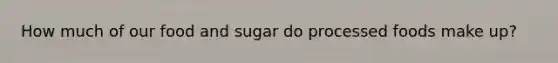 How much of our food and sugar do processed foods make up?