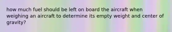 how much fuel should be left on board the aircraft when weighing an aircraft to determine its empty weight and center of gravity?