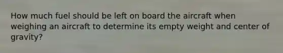 How much fuel should be left on board the aircraft when weighing an aircraft to determine its empty weight and center of gravity?