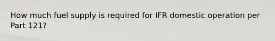 How much fuel supply is required for IFR domestic operation per Part 121?