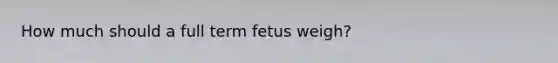 How much should a full term fetus weigh?