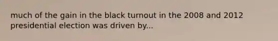 much of the gain in the black turnout in the 2008 and <a href='https://www.questionai.com/knowledge/k15tnQjZFk-2012-presidential-election' class='anchor-knowledge'>2012 presidential election</a> was driven by...