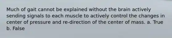 Much of gait cannot be explained without the brain actively sending signals to each muscle to actively control the changes in center of pressure and re-direction of the center of mass. a. True b. False