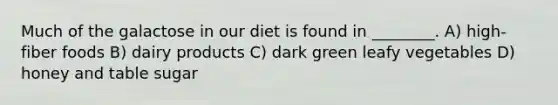 Much of the galactose in our diet is found in ________. A) high-fiber foods B) dairy products C) dark green leafy vegetables D) honey and table sugar