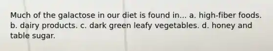 Much of the galactose in our diet is found in... a. high-fiber foods. b. dairy products. c. dark green leafy vegetables. d. honey and table sugar.