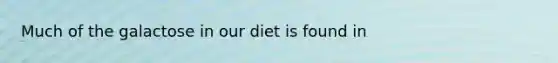 Much of the galactose in our diet is found in