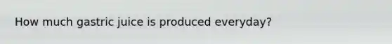 How much gastric juice is produced everyday?