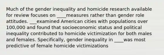 Much of the gender inequality and homicide research available for review focuses on ____measures rather than gender role attitudes. ___examined American cities with populations over 100,000 and found that socioeconomic status and political inequality contributed to homicide victimization for both males and females. Specifically, gender inequality in ____was most predictive of female homicide victimizations