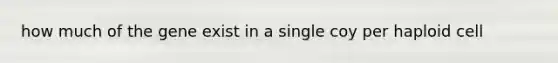 how much of the gene exist in a single coy per haploid cell