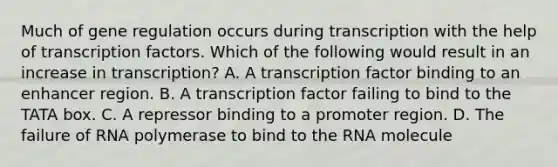 Much of gene regulation occurs during transcription with the help of transcription factors. Which of the following would result in an increase in transcription? A. A transcription factor binding to an enhancer region. B. A transcription factor failing to bind to the TATA box. C. A repressor binding to a promoter region. D. The failure of RNA polymerase to bind to the RNA molecule