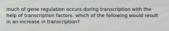 much of gene regulation occurs during transcription with the help of transcription factors. which of the following would result in an increase in transcription?