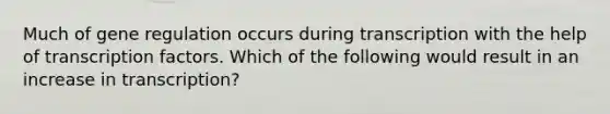 Much of gene regulation occurs during transcription with the help of transcription factors. Which of the following would result in an increase in transcription?