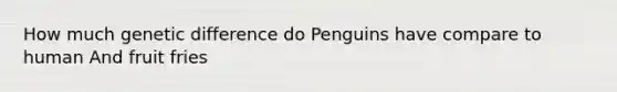 How much genetic difference do Penguins have compare to human And fruit fries