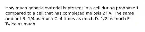 How much genetic material is present in a cell during prophase 1 compared to a cell that has completed meiosis 2? A. The same amount B. 1/4 as much C. 4 times as much D. 1/2 as much E. Twice as much