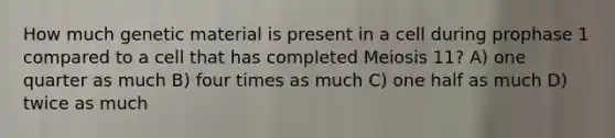 How much genetic material is present in a cell during prophase 1 compared to a cell that has completed Meiosis 11? A) one quarter as much B) four times as much C) one half as much D) twice as much