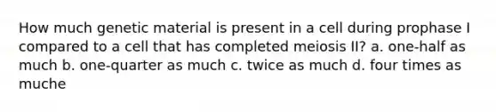 How much genetic material is present in a cell during prophase I compared to a cell that has completed meiosis II? a. one-half as much b. one-quarter as much c. twice as much d. four times as muche