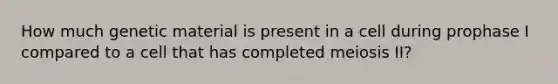 How much genetic material is present in a cell during prophase I compared to a cell that has completed meiosis II?