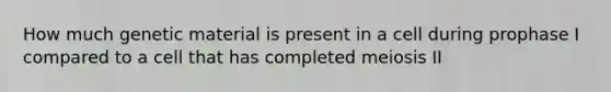 How much genetic material is present in a cell during prophase I compared to a cell that has completed meiosis II