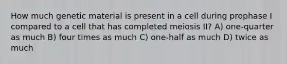 How much genetic material is present in a cell during prophase I compared to a cell that has completed meiosis II? A) one-quarter as much B) four times as much C) one-half as much D) twice as much