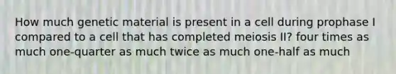 How much genetic material is present in a cell during prophase I compared to a cell that has completed meiosis II? four times as much one-quarter as much twice as much one-half as much