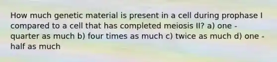 How much genetic material is present in a cell during prophase I compared to a cell that has completed meiosis II? a) one - quarter as much b) four times as much c) twice as much d) one - half as much