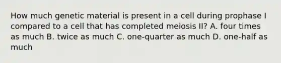 How much genetic material is present in a cell during prophase I compared to a cell that has completed meiosis II? A. four times as much B. twice as much C. one-quarter as much D. one-half as much