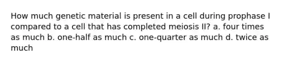 How much genetic material is present in a cell during prophase I compared to a cell that has completed meiosis II? a. four times as much b. one-half as much c. one-quarter as much d. twice as much