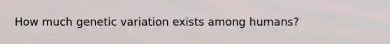 How much genetic variation exists among humans?