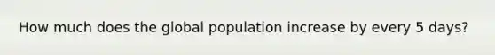 How much does the global population increase by every 5 days?