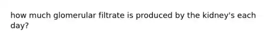 how much glomerular filtrate is produced by the kidney's each day?