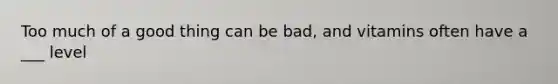 Too much of a good thing can be bad, and vitamins often have a ___ level