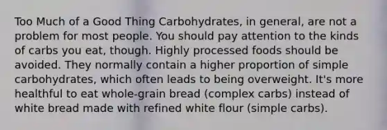 Too Much of a Good Thing Carbohydrates, in general, are not a problem for most people. You should pay attention to the kinds of carbs you eat, though. Highly processed foods should be avoided. They normally contain a higher proportion of simple carbohydrates, which often leads to being overweight. It's more healthful to eat whole-grain bread (complex carbs) instead of white bread made with refined white flour (simple carbs).