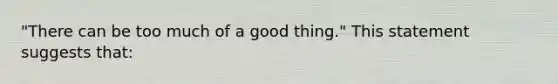 "There can be too much of a good thing." This statement suggests that: