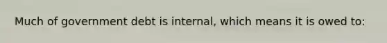 Much of government debt is internal, which means it is owed to: