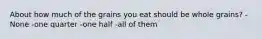 About how much of the grains you eat should be whole grains? -None -one quarter -one half -all of them