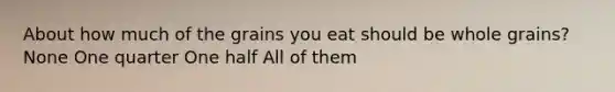 About how much of the grains you eat should be whole grains? None One quarter One half All of them