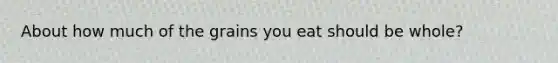 About how much of the grains you eat should be whole?