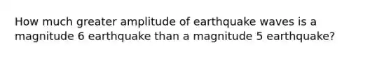 How much greater amplitude of earthquake waves is a magnitude 6 earthquake than a magnitude 5 earthquake?