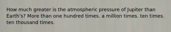 How much greater is the atmospheric pressure of Jupiter than Earth's? More than one hundred times. a million times. ten times. ten thousand times.