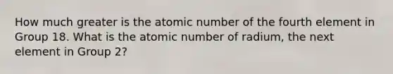 How much greater is the atomic number of the fourth element in Group 18. What is the atomic number of radium, the next element in Group 2?