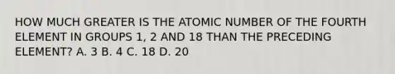 HOW MUCH GREATER IS THE ATOMIC NUMBER OF THE FOURTH ELEMENT IN GROUPS 1, 2 AND 18 THAN THE PRECEDING ELEMENT? A. 3 B. 4 C. 18 D. 20