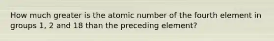 How much greater is the atomic number of the fourth element in groups 1, 2 and 18 than the preceding element?