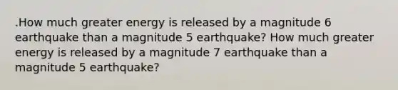 .How much greater energy is released by a magnitude 6 earthquake than a magnitude 5 earthquake? How much greater energy is released by a magnitude 7 earthquake than a magnitude 5 earthquake?