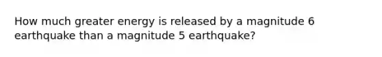 How much greater energy is released by a magnitude 6 earthquake than a magnitude 5 earthquake?