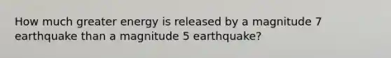 How much greater energy is released by a magnitude 7 earthquake than a magnitude 5 earthquake?