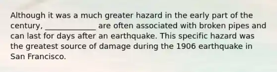 Although it was a much greater hazard in the early part of the century, _____________ are often associated with broken pipes and can last for days after an earthquake. This specific hazard was the greatest source of damage during the 1906 earthquake in San Francisco.