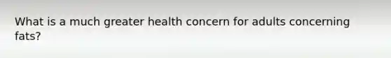 What is a much greater health concern for adults concerning fats?