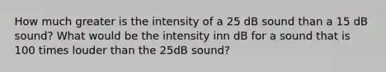 How much greater is the intensity of a 25 dB sound than a 15 dB sound? What would be the intensity inn dB for a sound that is 100 times louder than the 25dB sound?