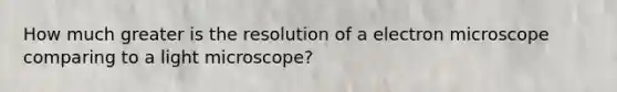 How much greater is the resolution of a electron microscope comparing to a light microscope?