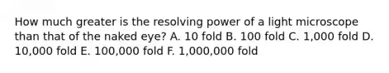 How much greater is the resolving power of a light microscope than that of the naked eye? A. 10 fold B. 100 fold C. 1,000 fold D. 10,000 fold E. 100,000 fold F. 1,000,000 fold